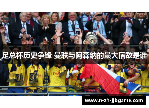 足总杯历史争锋 曼联与阿森纳的最大宿敌是谁 足总杯历史争锋 曼联与阿森纳的最大宿敌是谁