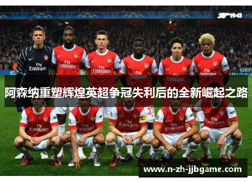 阿森纳重塑辉煌英超争冠失利后的全新崛起之路